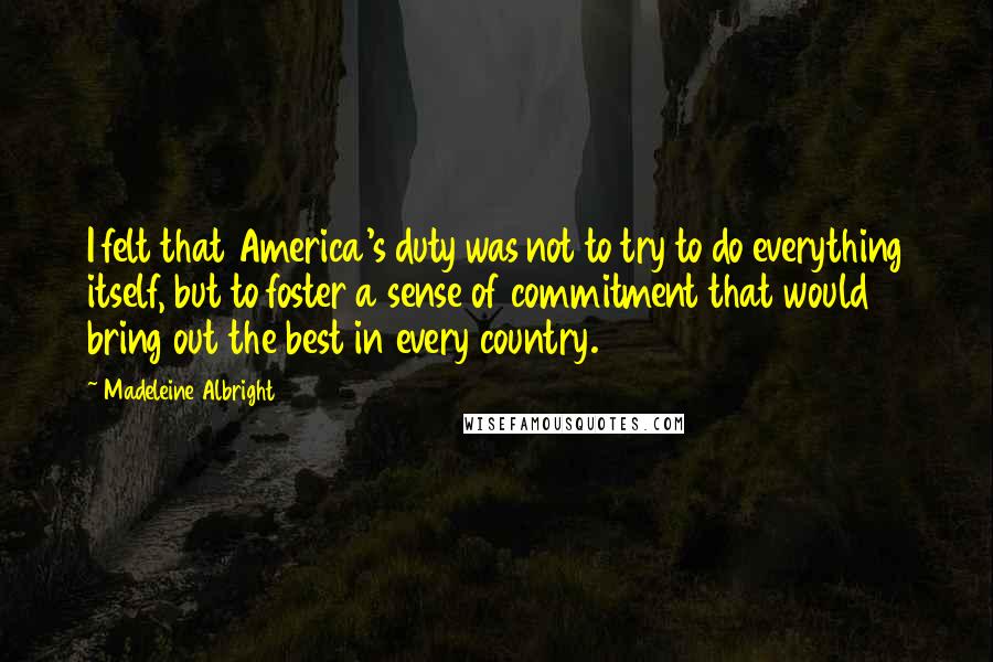Madeleine Albright Quotes: I felt that America's duty was not to try to do everything itself, but to foster a sense of commitment that would bring out the best in every country.