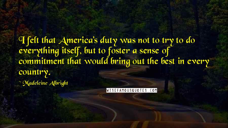 Madeleine Albright Quotes: I felt that America's duty was not to try to do everything itself, but to foster a sense of commitment that would bring out the best in every country.
