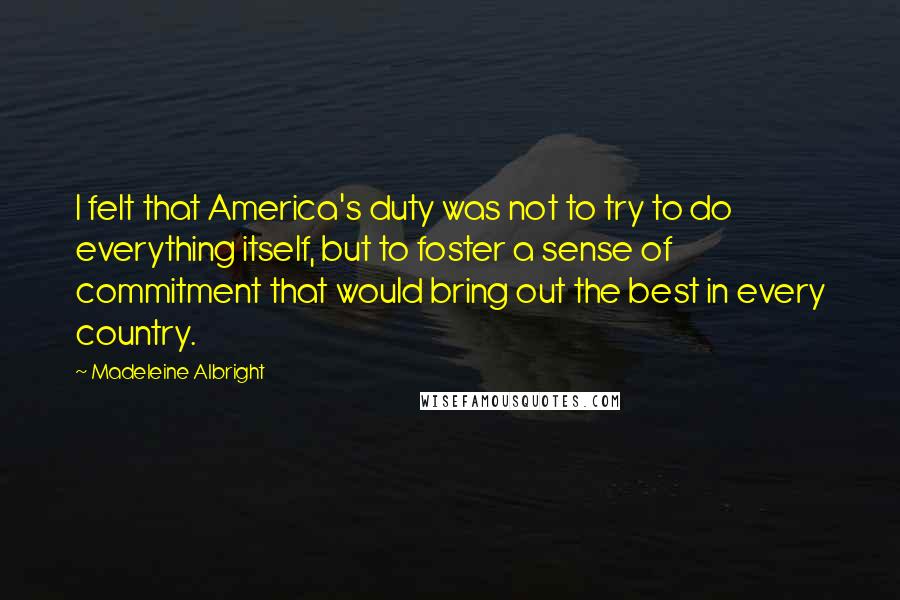Madeleine Albright Quotes: I felt that America's duty was not to try to do everything itself, but to foster a sense of commitment that would bring out the best in every country.