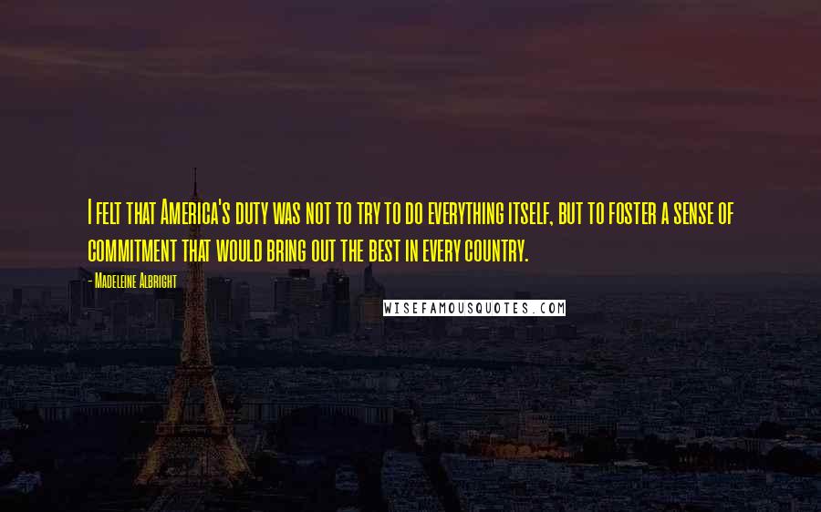 Madeleine Albright Quotes: I felt that America's duty was not to try to do everything itself, but to foster a sense of commitment that would bring out the best in every country.