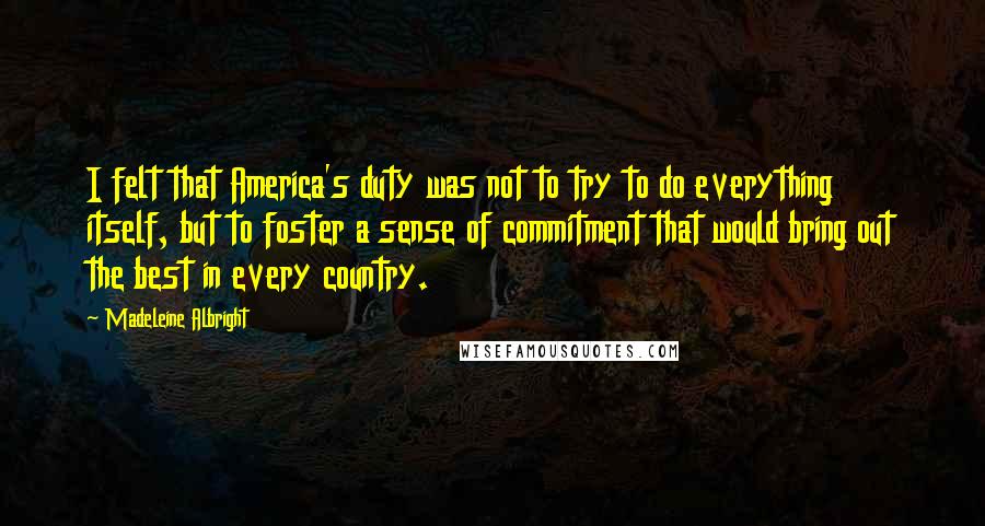 Madeleine Albright Quotes: I felt that America's duty was not to try to do everything itself, but to foster a sense of commitment that would bring out the best in every country.