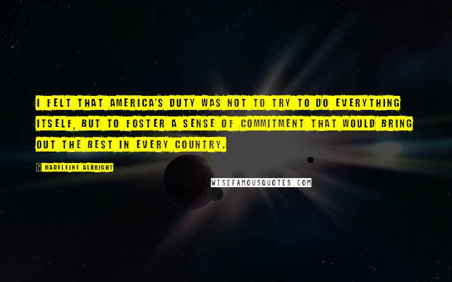 Madeleine Albright Quotes: I felt that America's duty was not to try to do everything itself, but to foster a sense of commitment that would bring out the best in every country.