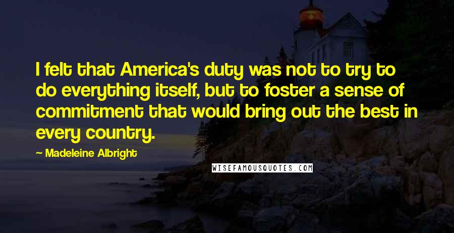 Madeleine Albright Quotes: I felt that America's duty was not to try to do everything itself, but to foster a sense of commitment that would bring out the best in every country.