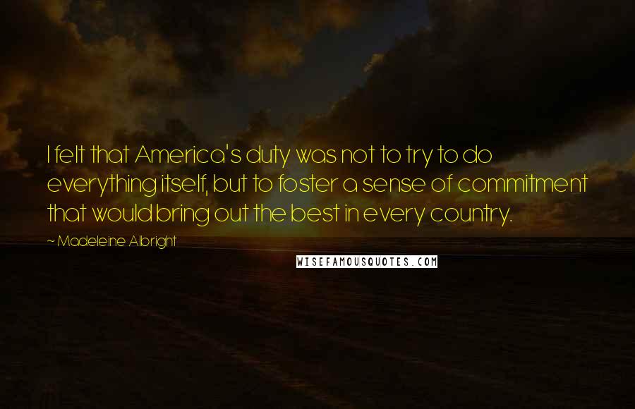Madeleine Albright Quotes: I felt that America's duty was not to try to do everything itself, but to foster a sense of commitment that would bring out the best in every country.