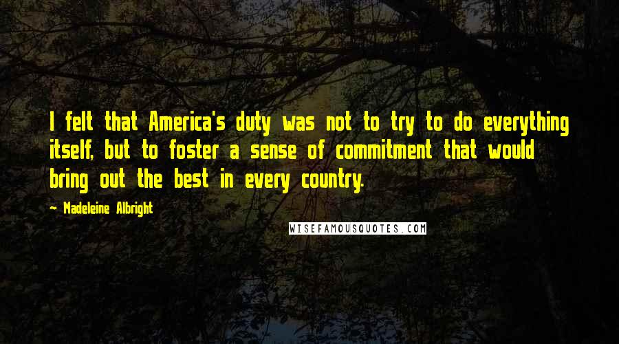 Madeleine Albright Quotes: I felt that America's duty was not to try to do everything itself, but to foster a sense of commitment that would bring out the best in every country.