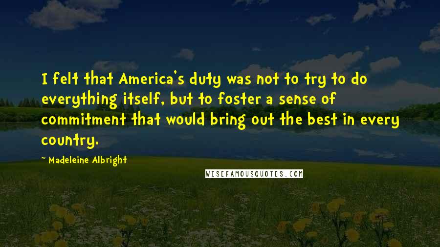 Madeleine Albright Quotes: I felt that America's duty was not to try to do everything itself, but to foster a sense of commitment that would bring out the best in every country.