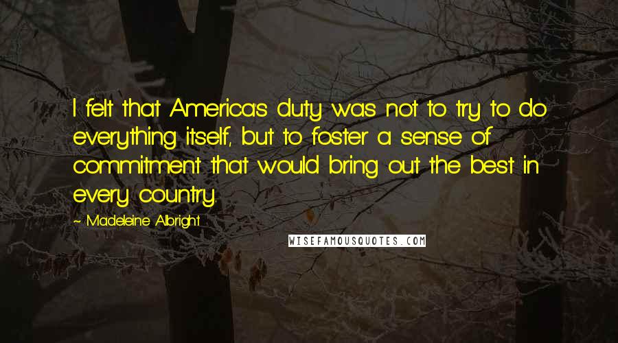 Madeleine Albright Quotes: I felt that America's duty was not to try to do everything itself, but to foster a sense of commitment that would bring out the best in every country.
