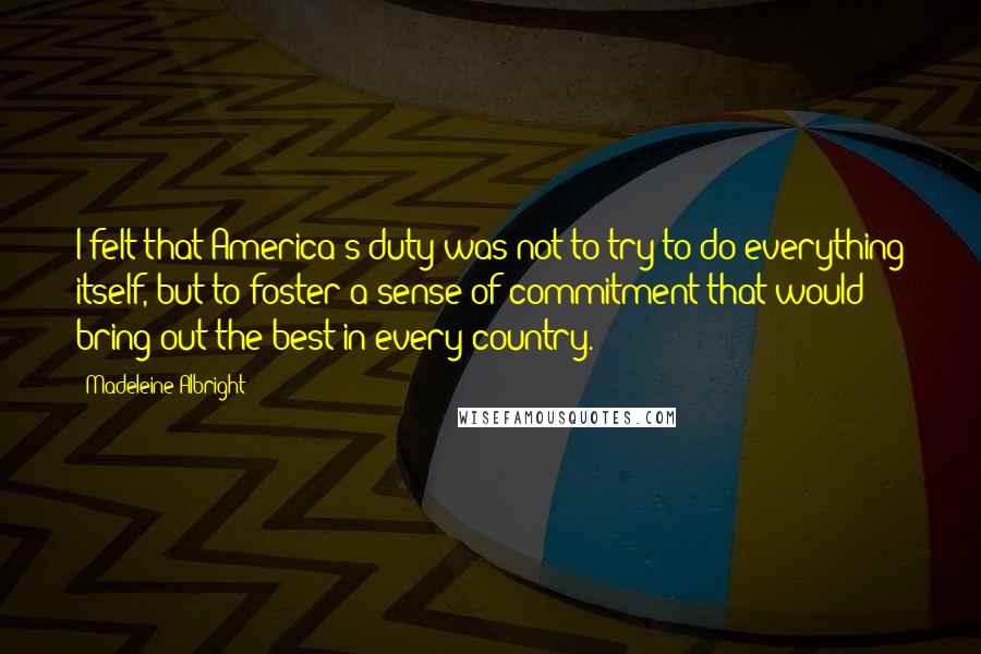 Madeleine Albright Quotes: I felt that America's duty was not to try to do everything itself, but to foster a sense of commitment that would bring out the best in every country.