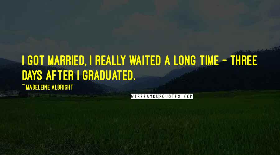 Madeleine Albright Quotes: I got married, I really waited a long time - three days after I graduated.