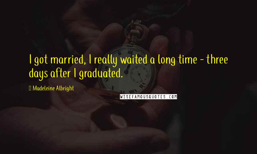 Madeleine Albright Quotes: I got married, I really waited a long time - three days after I graduated.