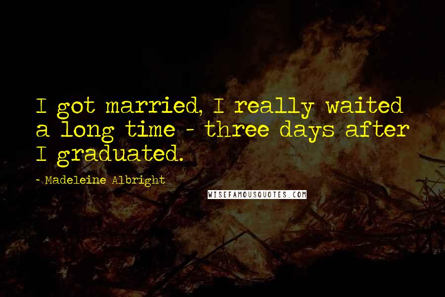 Madeleine Albright Quotes: I got married, I really waited a long time - three days after I graduated.