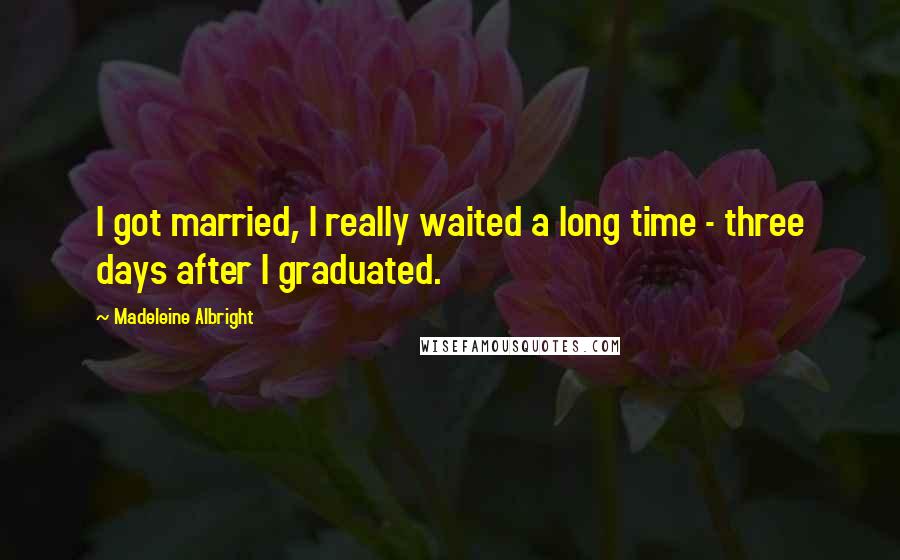 Madeleine Albright Quotes: I got married, I really waited a long time - three days after I graduated.