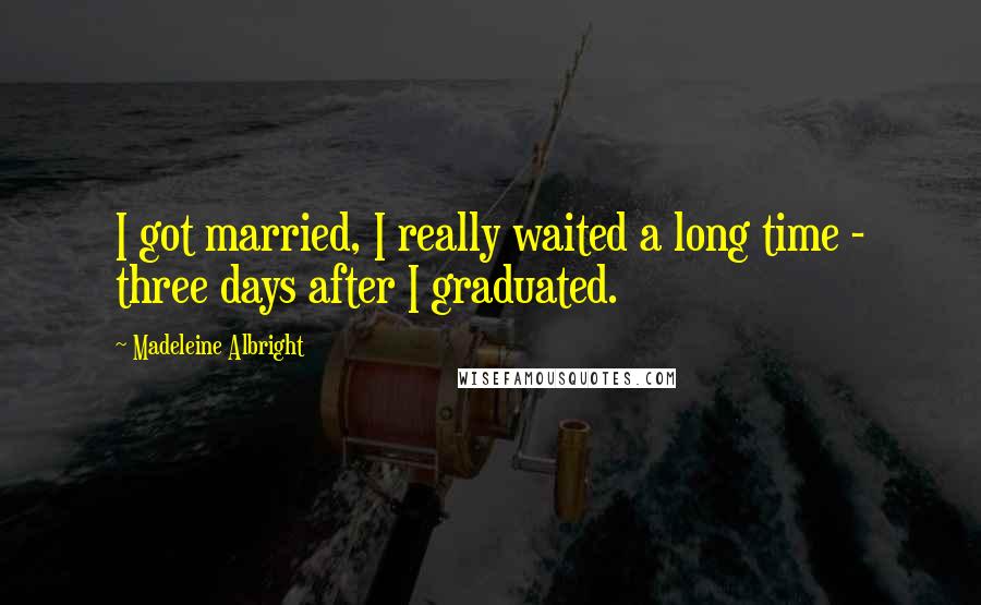 Madeleine Albright Quotes: I got married, I really waited a long time - three days after I graduated.