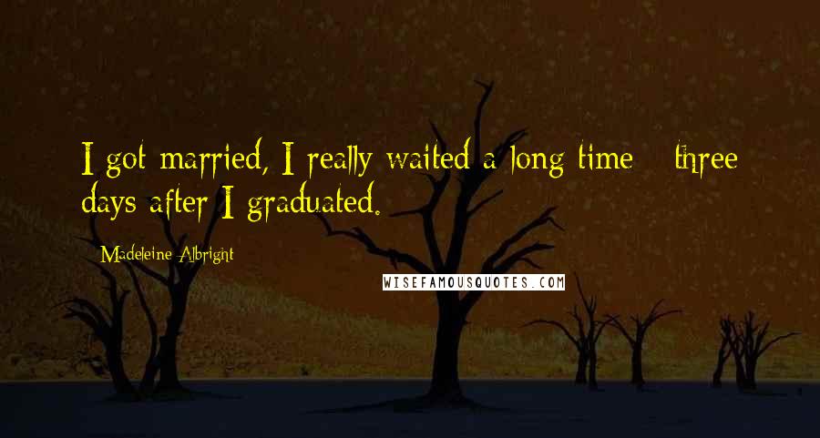 Madeleine Albright Quotes: I got married, I really waited a long time - three days after I graduated.