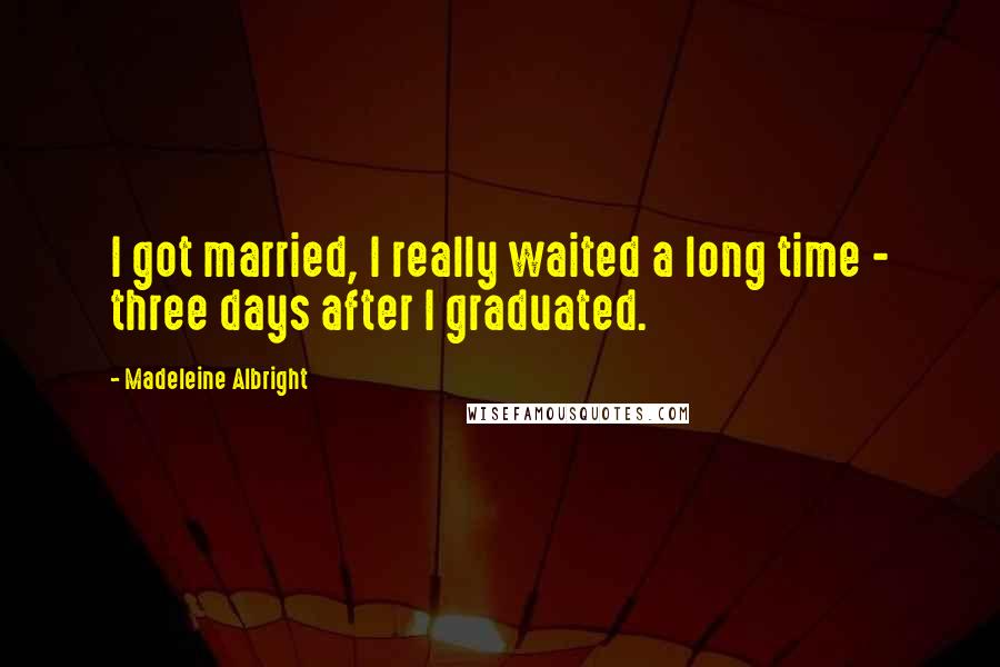 Madeleine Albright Quotes: I got married, I really waited a long time - three days after I graduated.