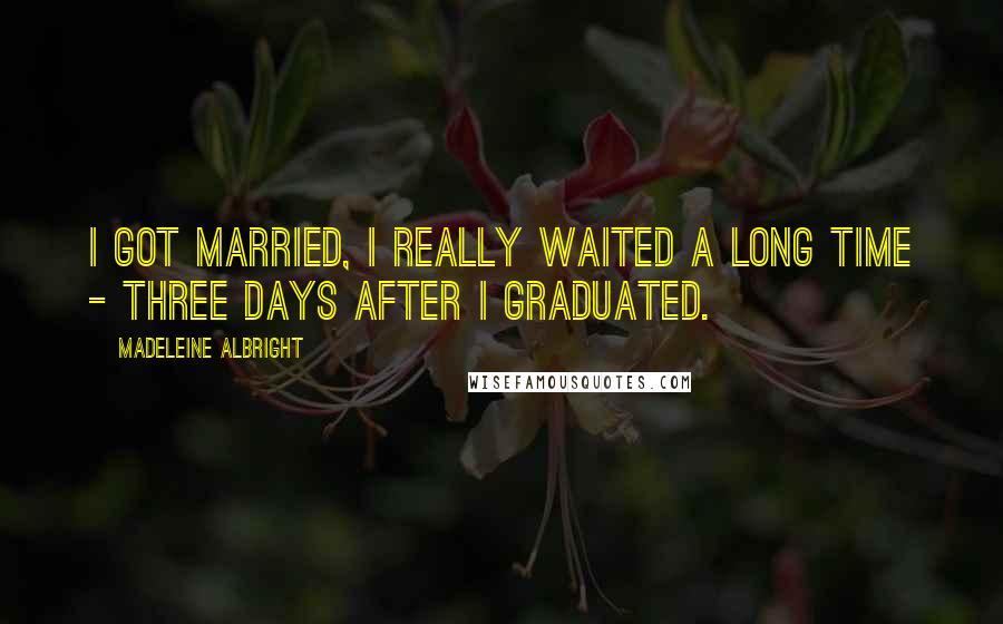 Madeleine Albright Quotes: I got married, I really waited a long time - three days after I graduated.