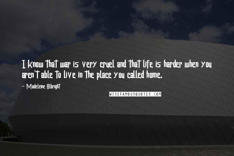 Madeleine Albright Quotes: I know that war is very cruel and that life is harder when you aren't able to live in the place you called home.