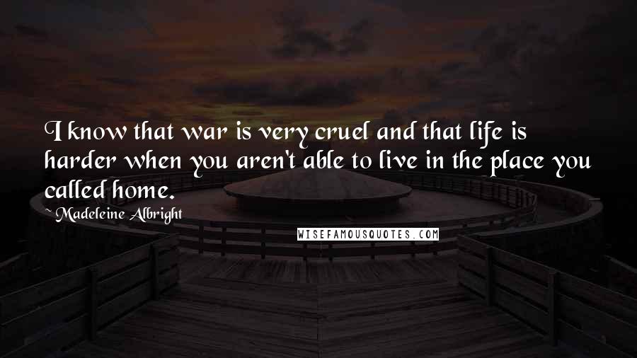 Madeleine Albright Quotes: I know that war is very cruel and that life is harder when you aren't able to live in the place you called home.