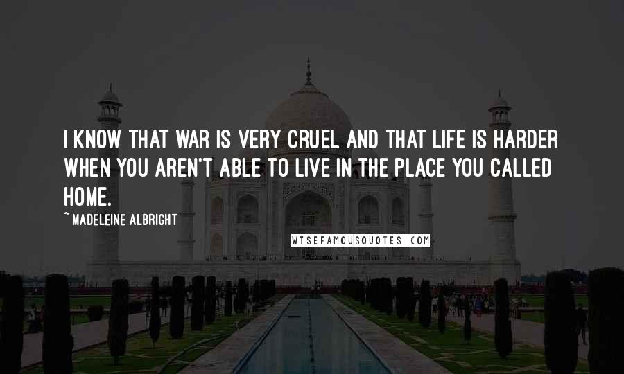 Madeleine Albright Quotes: I know that war is very cruel and that life is harder when you aren't able to live in the place you called home.