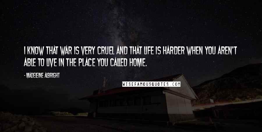 Madeleine Albright Quotes: I know that war is very cruel and that life is harder when you aren't able to live in the place you called home.