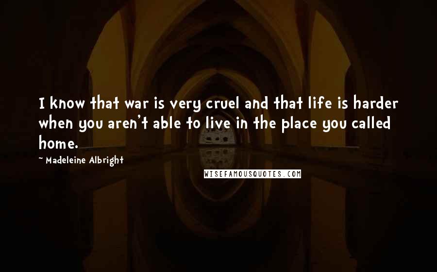 Madeleine Albright Quotes: I know that war is very cruel and that life is harder when you aren't able to live in the place you called home.