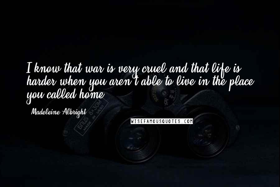 Madeleine Albright Quotes: I know that war is very cruel and that life is harder when you aren't able to live in the place you called home.