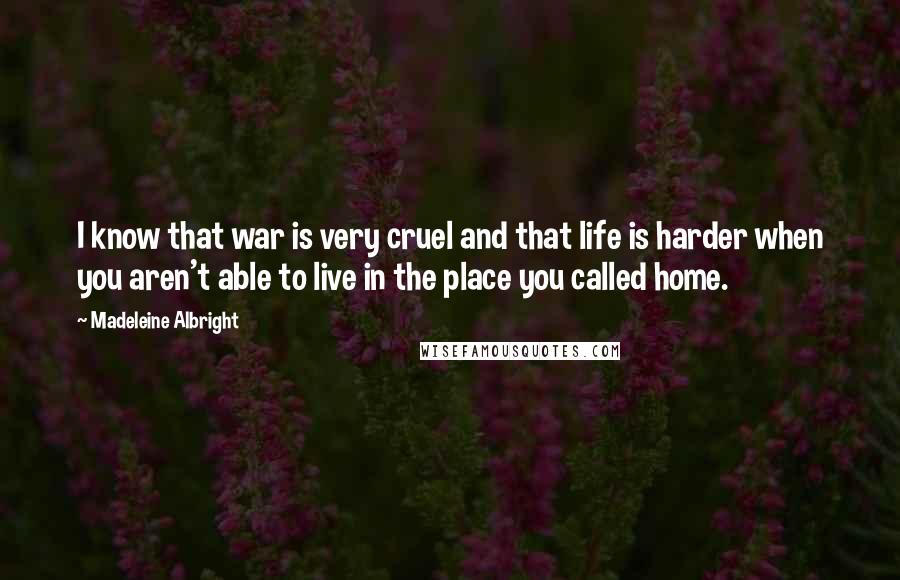 Madeleine Albright Quotes: I know that war is very cruel and that life is harder when you aren't able to live in the place you called home.
