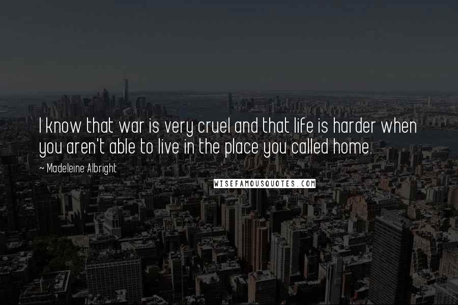 Madeleine Albright Quotes: I know that war is very cruel and that life is harder when you aren't able to live in the place you called home.