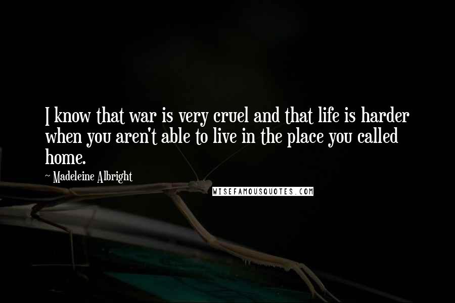 Madeleine Albright Quotes: I know that war is very cruel and that life is harder when you aren't able to live in the place you called home.