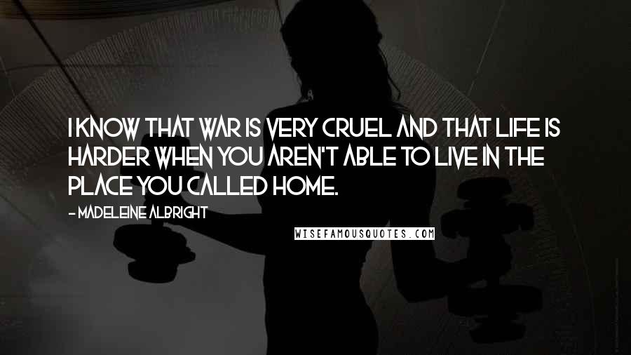 Madeleine Albright Quotes: I know that war is very cruel and that life is harder when you aren't able to live in the place you called home.