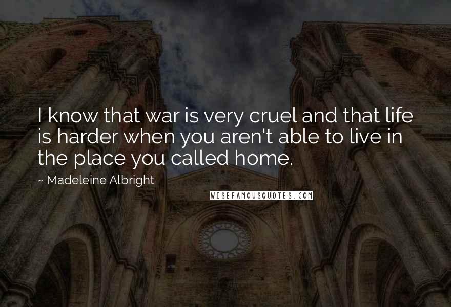 Madeleine Albright Quotes: I know that war is very cruel and that life is harder when you aren't able to live in the place you called home.