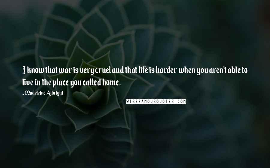 Madeleine Albright Quotes: I know that war is very cruel and that life is harder when you aren't able to live in the place you called home.