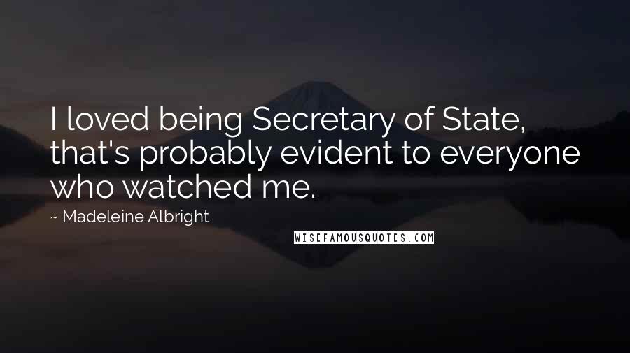 Madeleine Albright Quotes: I loved being Secretary of State, that's probably evident to everyone who watched me.