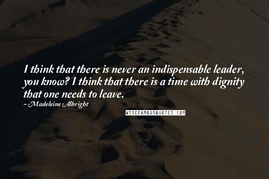 Madeleine Albright Quotes: I think that there is never an indispensable leader, you know? I think that there is a time with dignity that one needs to leave.