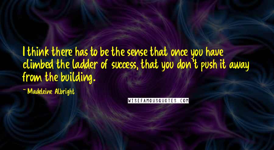Madeleine Albright Quotes: I think there has to be the sense that once you have climbed the ladder of success, that you don't push it away from the building.