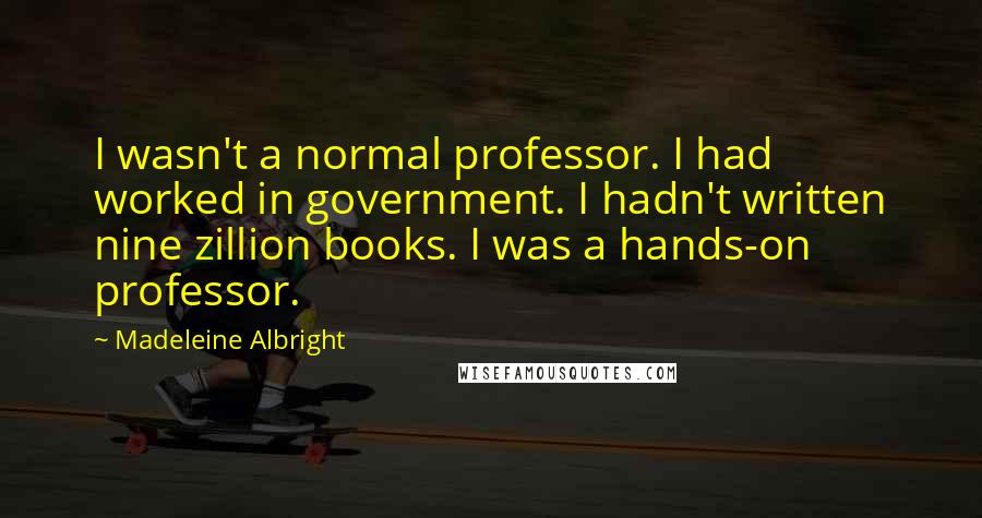 Madeleine Albright Quotes: I wasn't a normal professor. I had worked in government. I hadn't written nine zillion books. I was a hands-on professor.