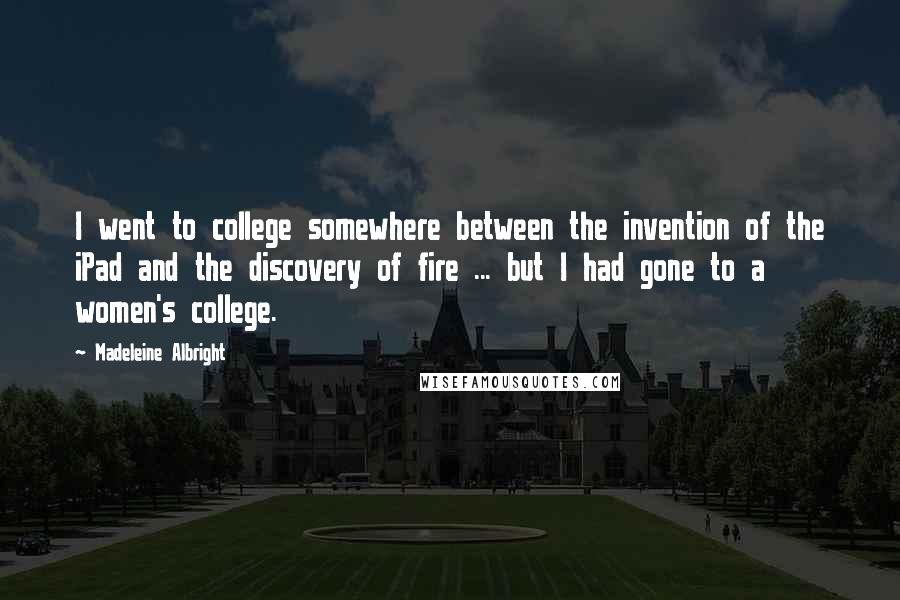 Madeleine Albright Quotes: I went to college somewhere between the invention of the iPad and the discovery of fire ... but I had gone to a women's college.