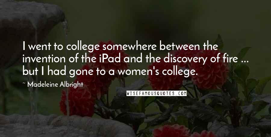 Madeleine Albright Quotes: I went to college somewhere between the invention of the iPad and the discovery of fire ... but I had gone to a women's college.