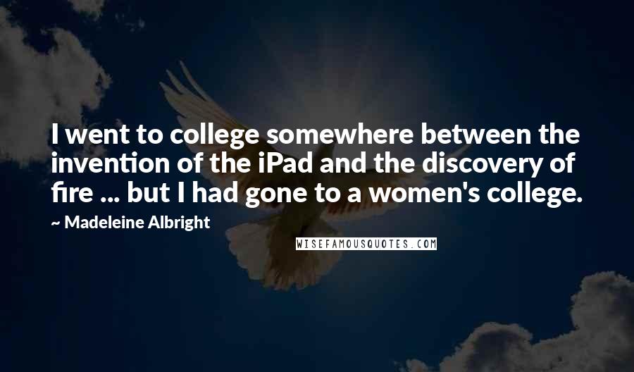 Madeleine Albright Quotes: I went to college somewhere between the invention of the iPad and the discovery of fire ... but I had gone to a women's college.