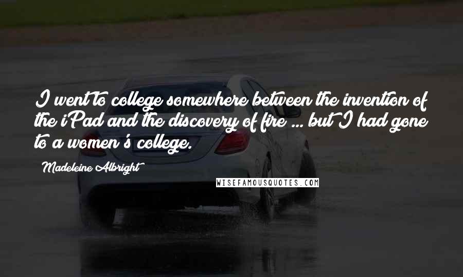 Madeleine Albright Quotes: I went to college somewhere between the invention of the iPad and the discovery of fire ... but I had gone to a women's college.