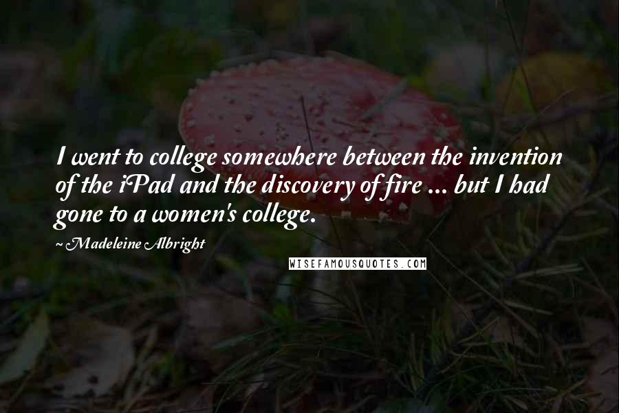 Madeleine Albright Quotes: I went to college somewhere between the invention of the iPad and the discovery of fire ... but I had gone to a women's college.