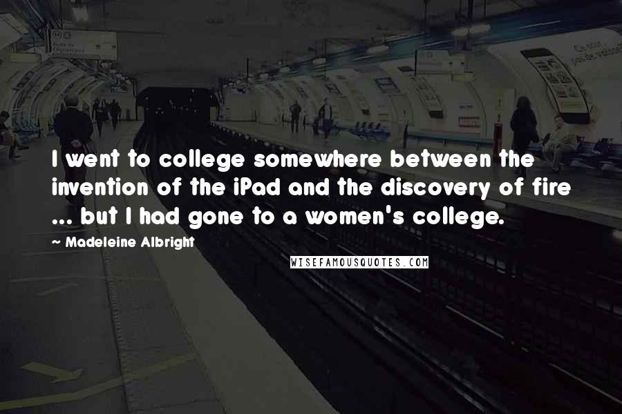 Madeleine Albright Quotes: I went to college somewhere between the invention of the iPad and the discovery of fire ... but I had gone to a women's college.