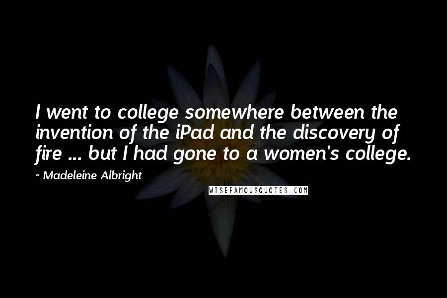 Madeleine Albright Quotes: I went to college somewhere between the invention of the iPad and the discovery of fire ... but I had gone to a women's college.