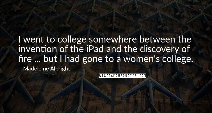 Madeleine Albright Quotes: I went to college somewhere between the invention of the iPad and the discovery of fire ... but I had gone to a women's college.