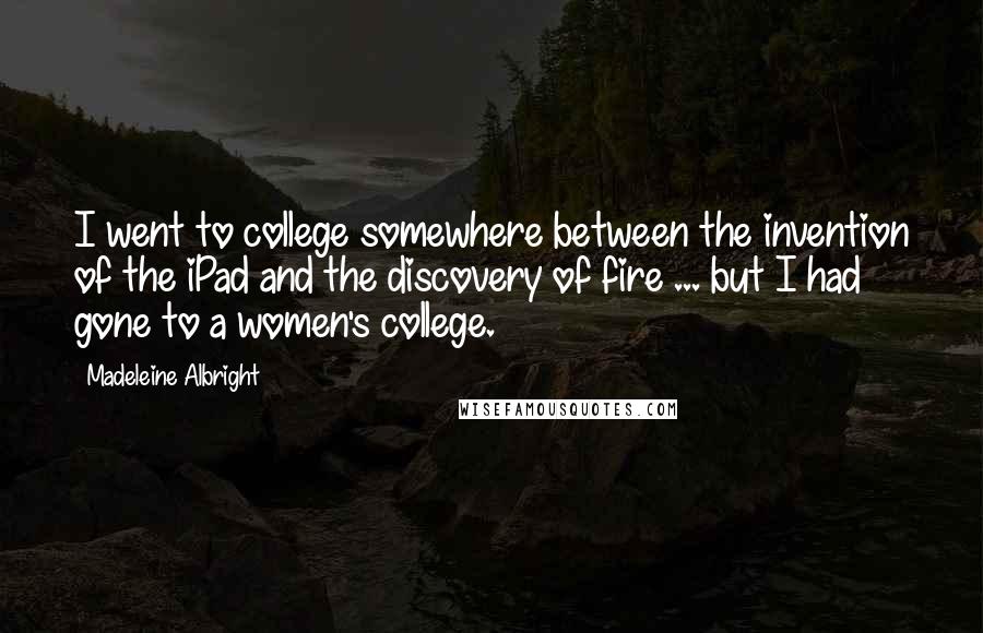 Madeleine Albright Quotes: I went to college somewhere between the invention of the iPad and the discovery of fire ... but I had gone to a women's college.