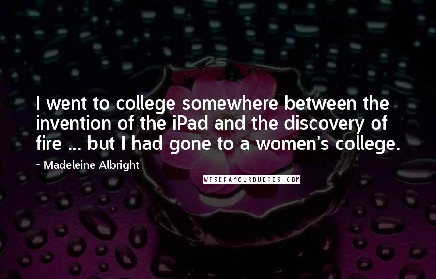 Madeleine Albright Quotes: I went to college somewhere between the invention of the iPad and the discovery of fire ... but I had gone to a women's college.