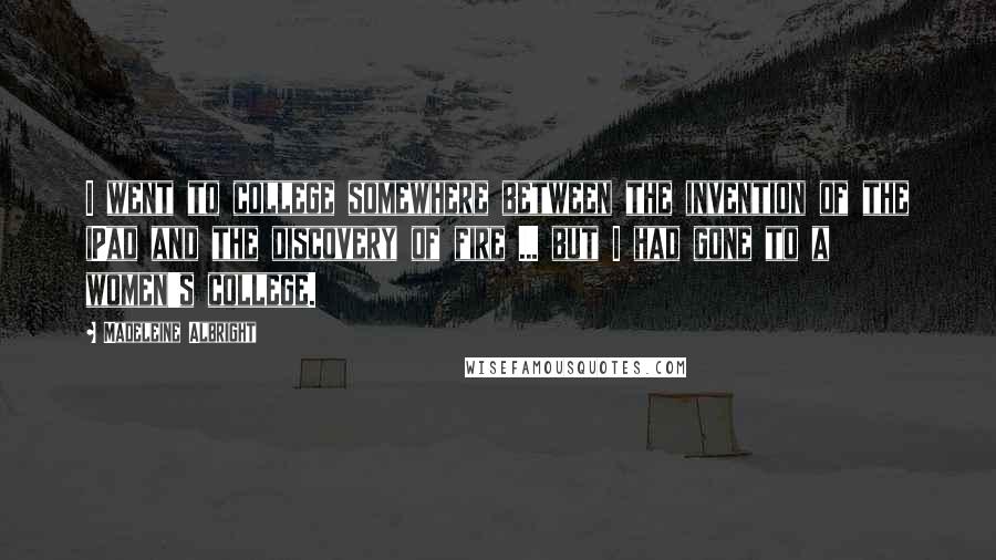 Madeleine Albright Quotes: I went to college somewhere between the invention of the iPad and the discovery of fire ... but I had gone to a women's college.