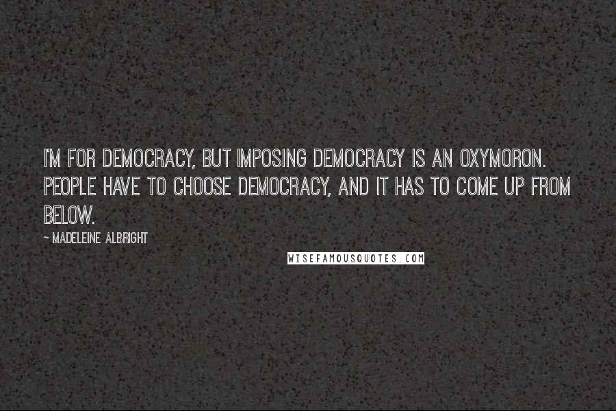 Madeleine Albright Quotes: I'm for democracy, but imposing democracy is an oxymoron. People have to choose democracy, and it has to come up from below.