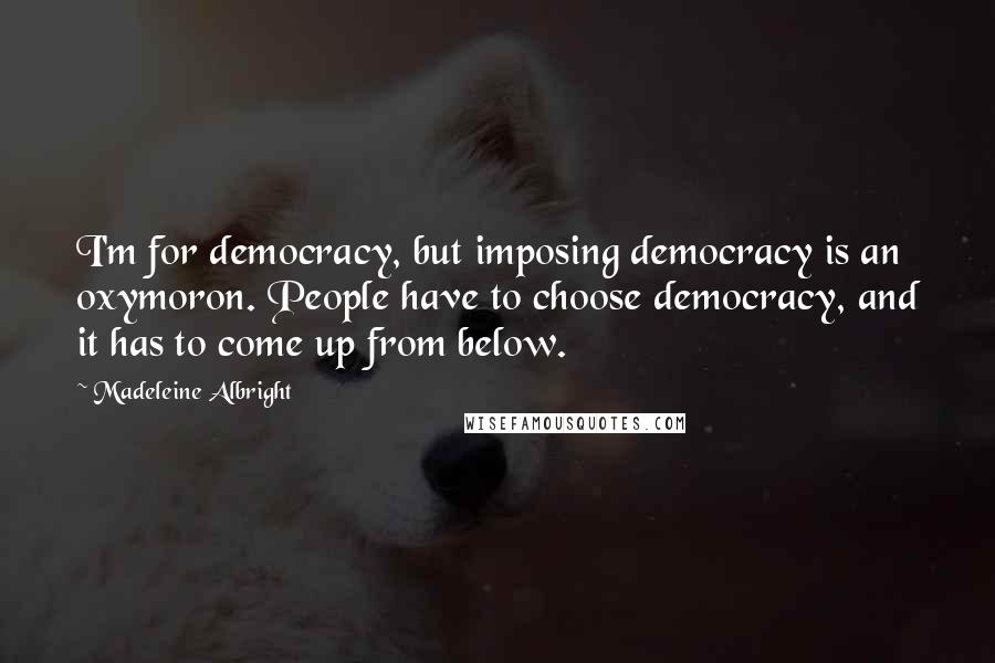 Madeleine Albright Quotes: I'm for democracy, but imposing democracy is an oxymoron. People have to choose democracy, and it has to come up from below.