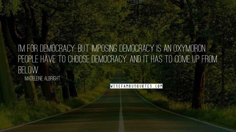 Madeleine Albright Quotes: I'm for democracy, but imposing democracy is an oxymoron. People have to choose democracy, and it has to come up from below.